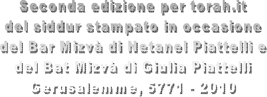 Seconda edizione per torah.it
del siddur stampato in occasione
del Bar Mizv di Netanel Piattelli e
del Bat Mizv di Giulia Piattelli
Gerusalemme, 5771 - 2010